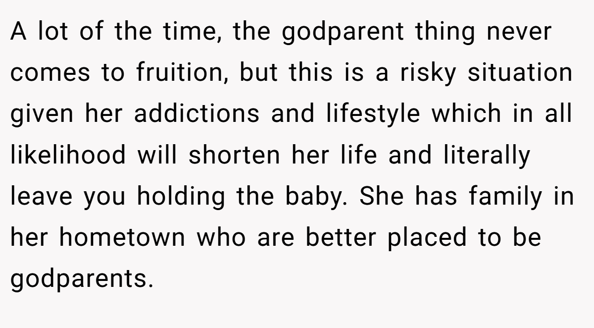 A lot of the time, the godparent thing never comes to fruition, but this is a risky situation given her addictions and lifestyle which in all likelihood will shorten her life and literally leave you holding the baby. She has family in her hometown who are better placed to be godparents.