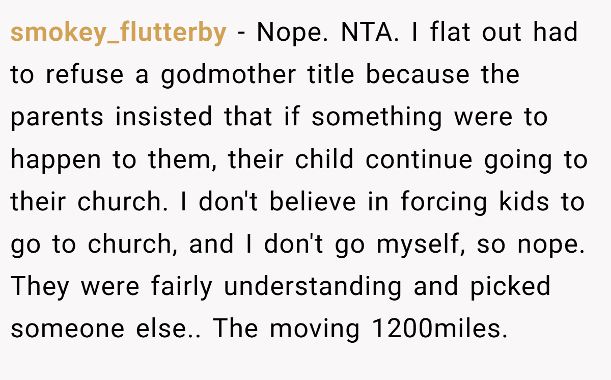 smokey_flutterby - Nope. NTA. I flat out had to refuse a godmother title because the parents insisted that if something were to happen to them, their child continue going to their church. I don't believe in forcing kids to go to church, and I don't go myself, so nope. They were fairly understanding and picked someone else.. The moving 1200miles.