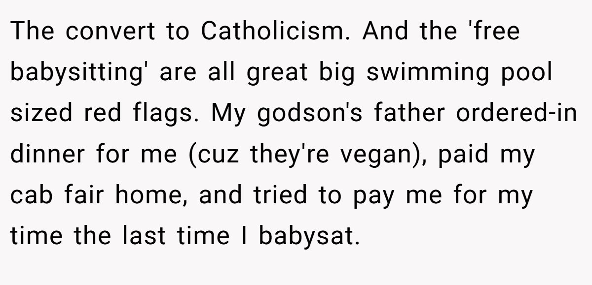 The convert to Catholicism. And the 'free babysitting' are all great big swimming pool sized red flags. My godson's father ordered-in dinner for me (cuz they're vegan), paid my cab fair home, and tried to pay me for my time the last time I babysat.