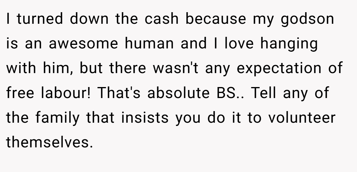 I turned down the cash because my godson is an awesome human and I love hanging with him, but there wasn't any expectation of free labour! That's absolute BS.. Tell any of the family that insists you do it to volunteer themselves.
