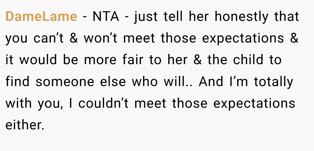 DameLame - NTA - just tell her honestly that you can’t & won’t meet those expectations & it would be more fair to her & the child to find someone else who will.. And I’m totally with you, I couldn’t meet those expectations either.