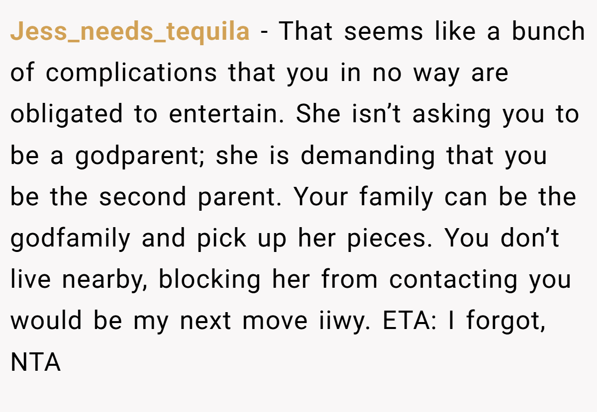 Jess_needs_tequila - That seems like a bunch of complications that you in no way are obligated to entertain. She isn’t asking you to be a godparent; she is demanding that you be the second parent. Your family can be the godfamily and pick up her pieces. You don’t live nearby, blocking her from contacting you would be my next move iiwy. ETA: I forgot, NTA