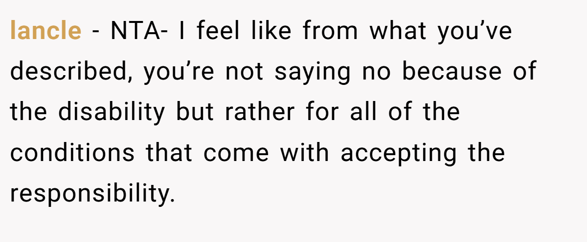 lancle - NTA- I feel like from what you’ve described, you’re not saying no because of the disability but rather for all of the conditions that come with accepting the responsibility.