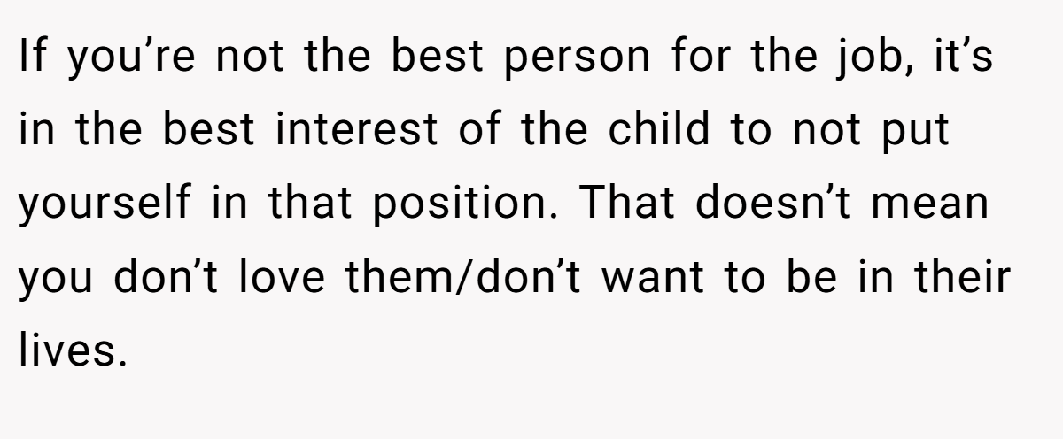 If you’re not the best person for the job, it’s in the best interest of the child to not put yourself in that position. That doesn’t mean you don’t love them/don’t want to be in their lives.