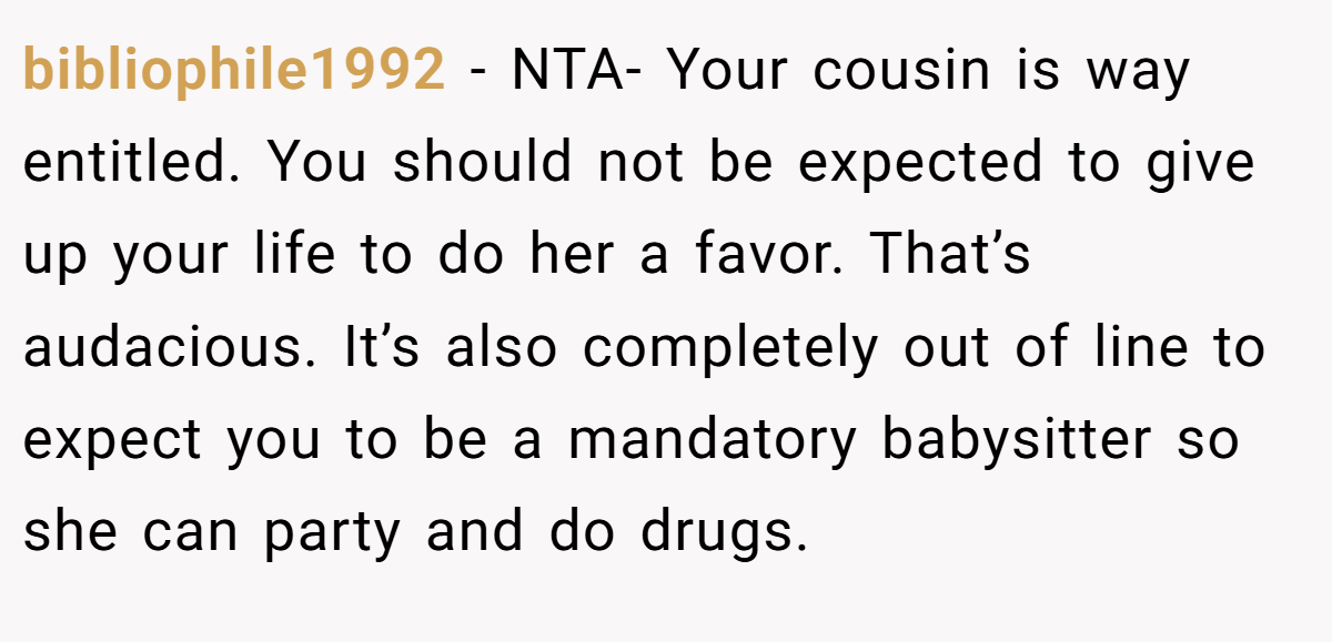 bibliophile1992 - NTA- Your cousin is way entitled. You should not be expected to give up your life to do her a favor. That’s audacious. It’s also completely out of line to expect you to be a mandatory babysitter so she can party and do drugs.