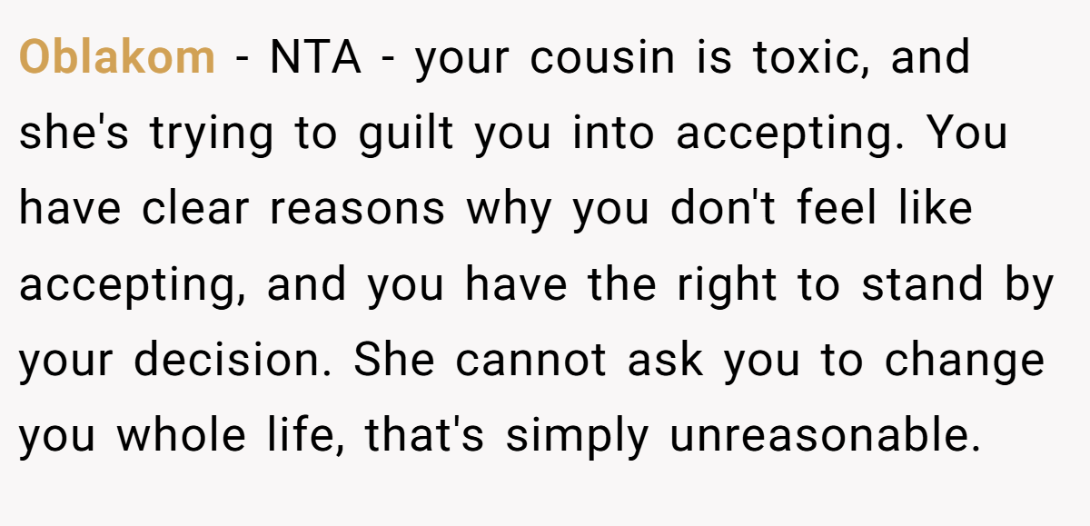 Oblakom - NTA - your cousin is toxic, and she's trying to guilt you into accepting. You have clear reasons why you don't feel like accepting, and you have the right to stand by your decision. She cannot ask you to change you whole life, that's simply unreasonable.