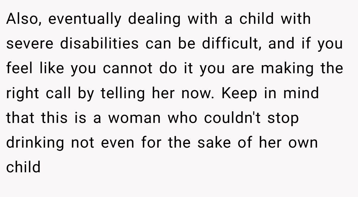 Also, eventually dealing with a child with severe disabilities can be difficult, and if you feel like you cannot do it you are making the right call by telling her now. Keep in mind that this is a woman who couldn't stop drinking not even for the sake of her own child