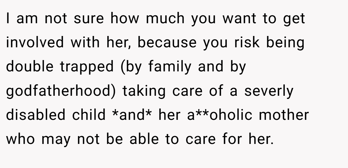 I am not sure how much you want to get involved with her, because you risk being double trapped (by family and by godfatherhood) taking care of a severly disabled child *and* her a**oholic mother who may not be able to care for her.