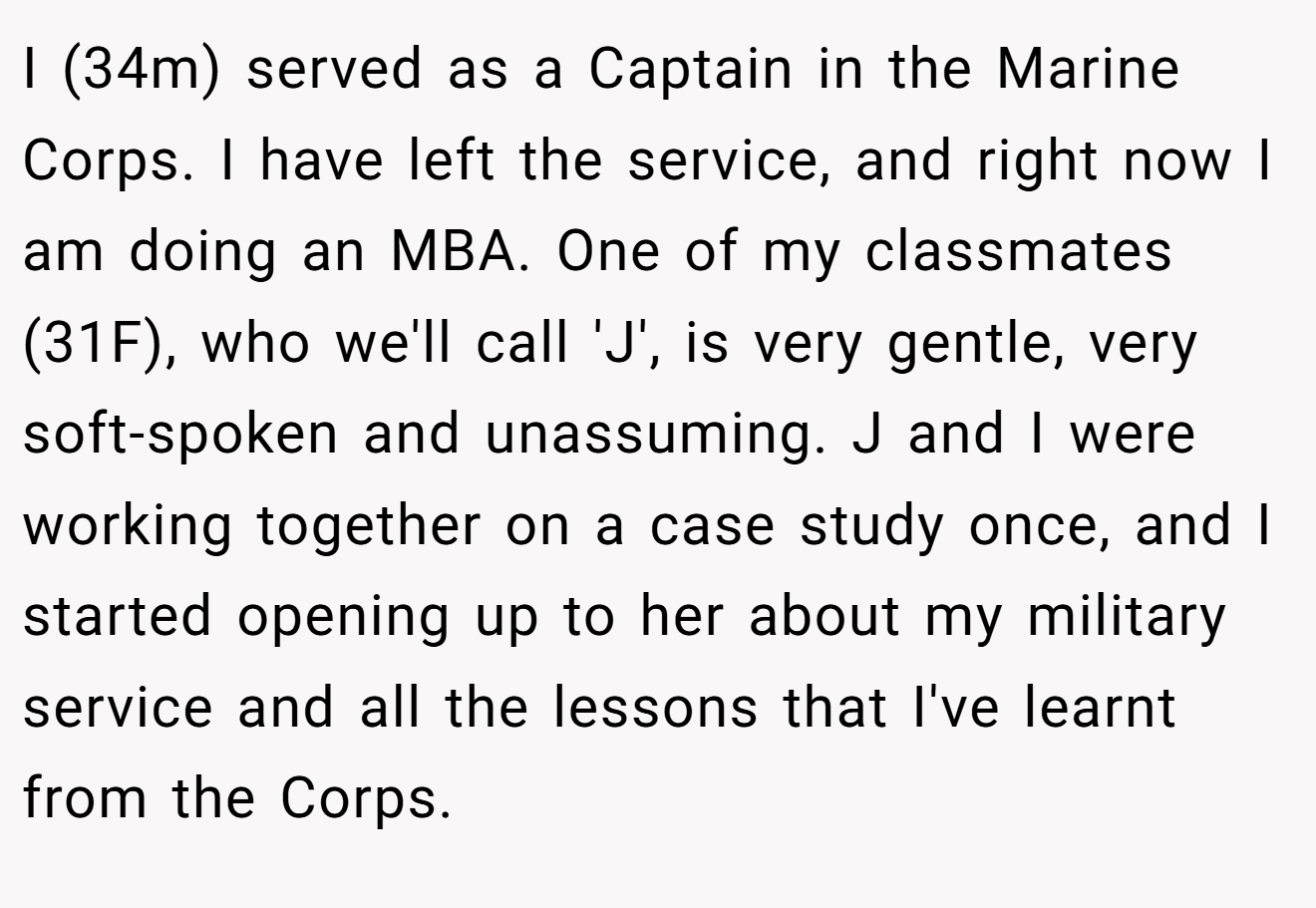 I (34m) served as a Captain in the Marine Corps. I have left the service, and right now I am doing an MBA. One of my classmates (31F), who we'll call 'J', is very gentle, very soft-spoken and unassuming. J and I were working together on a case study once, and I started opening up to her about my military service and all the lessons that I've learnt from the Corps.