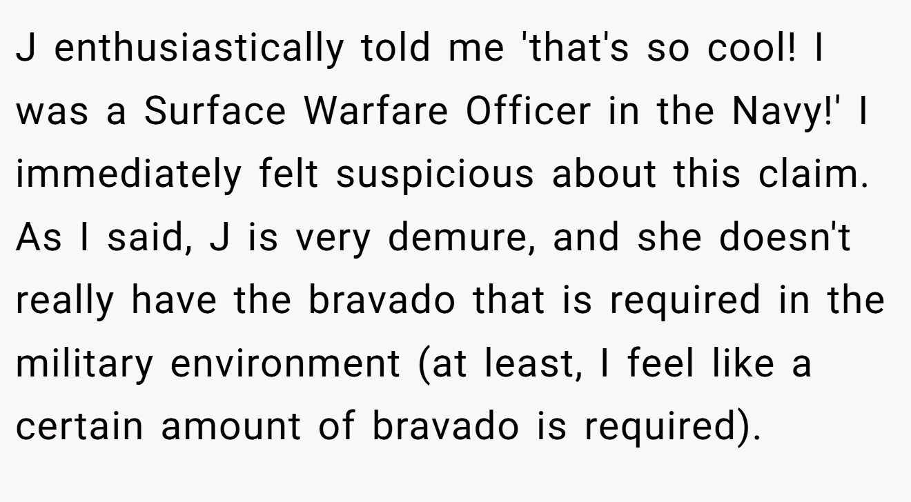 J enthusiastically told me 'that's so cool! I was a Surface Warfare Officer in the Navy!' I immediately felt suspicious about this claim. As I said, J is very demure, and she doesn't really have the bravado that is required in the military environment (at least, I feel like a certain amount of bravado is required).