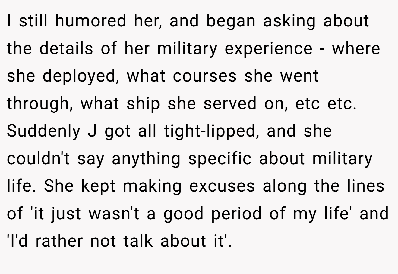 I still humored her, and began asking about the details of her military experience - where she deployed, what courses she went through, what ship she served on, etc etc. Suddenly J got all tight-lipped, and she couldn't say anything specific about military life. She kept making excuses along the lines of 'it just wasn't a good period of my life' and 'I'd rather not talk about it'.