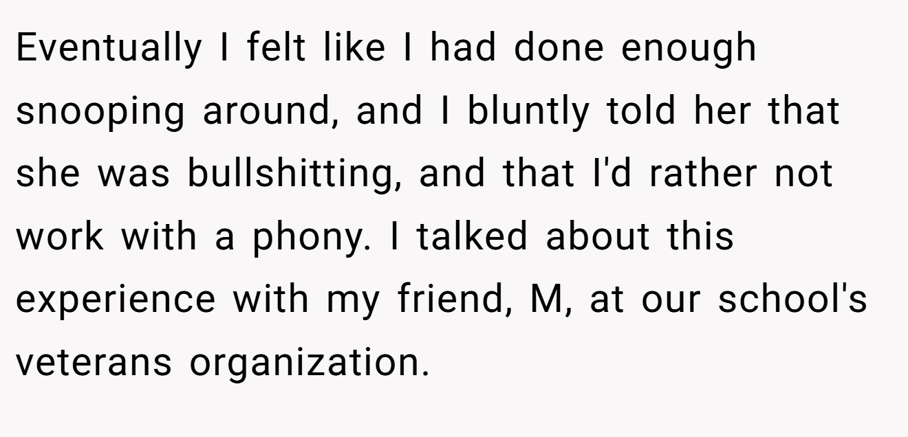 Eventually I felt like I had done enough snooping around, and I bluntly told her that she was bullshitting, and that I'd rather not work with a phony. I talked about this experience with my friend, M, at our school's veterans organization.