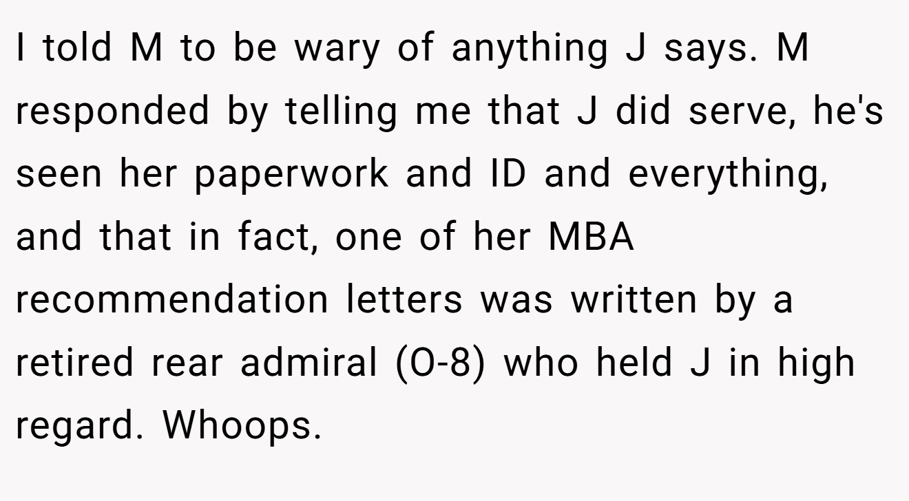 I told M to be wary of anything J says. M responded by telling me that J did serve, he's seen her paperwork and ID and everything, and that in fact, one of her MBA recommendation letters was written by a retired rear admiral (O-8) who held J in high regard. Whoops.