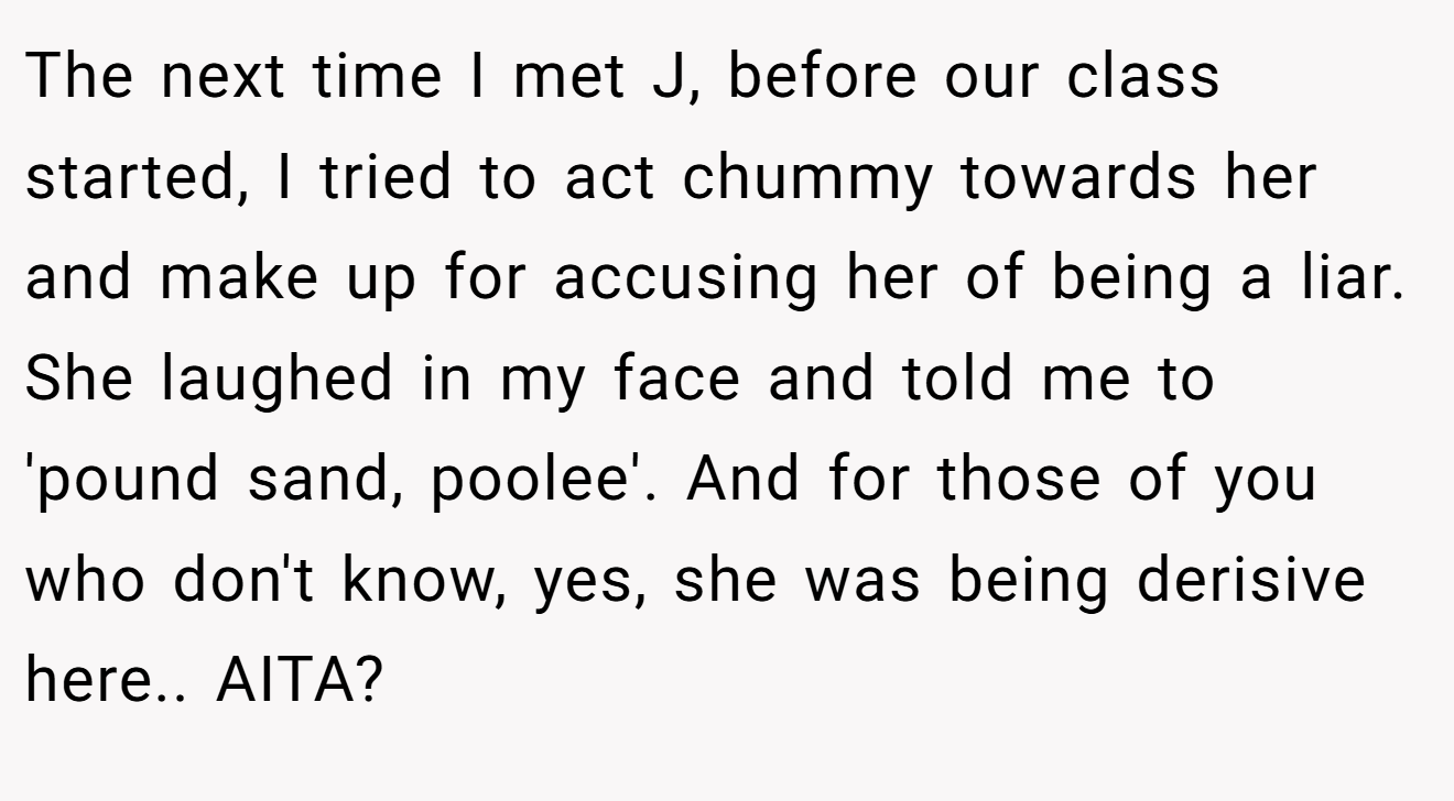 The next time I met J, before our class started, I tried to act chummy towards her and make up for accusing her of being a liar. She laughed in my face and told me to 'pound sand, poolee'. And for those of you who don't know, yes, she was being derisive here.. AITA?