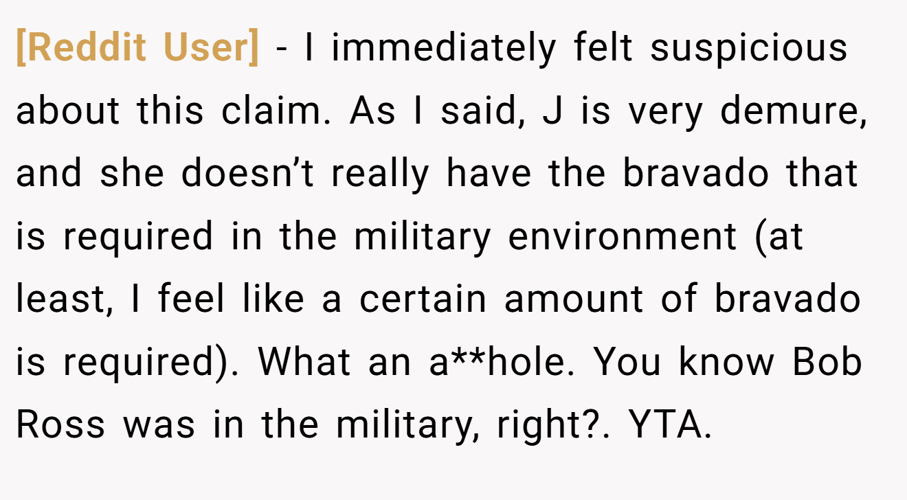 [Reddit User] - I immediately felt suspicious about this claim. As I said, J is very demure, and she doesn’t really have the bravado that is required in the military environment (at least, I feel like a certain amount of bravado is required). What an a**hole. You know Bob Ross was in the military, right?. YTA.