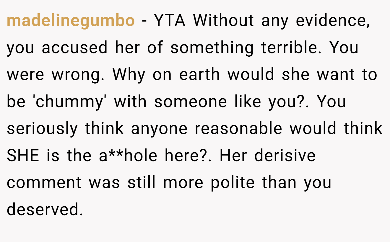 madelinegumbo - YTA Without any evidence, you accused her of something terrible. You were wrong. Why on earth would she want to be 'chummy' with someone like you?. You seriously think anyone reasonable would think SHE is the a**hole here?. Her derisive comment was still more polite than you deserved.