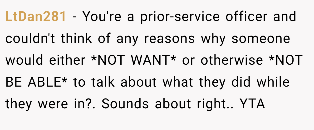 LtDan281 - You're a prior-service officer and couldn't think of any reasons why someone would either *NOT WANT* or otherwise *NOT BE ABLE* to talk about what they did while they were in?. Sounds about right.. YTA