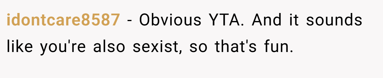 idontcare8587 - Obvious YTA. And it sounds like you're also sexist, so that's fun.