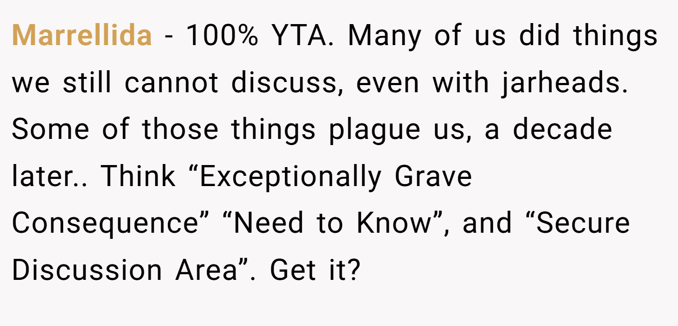 Marrellida - 100% YTA. Many of us did things we still cannot discuss, even with jarheads. Some of those things plague us, a decade later.. Think “Exceptionally Grave Consequence” “Need to Know”, and “Secure Discussion Area”. Get it?