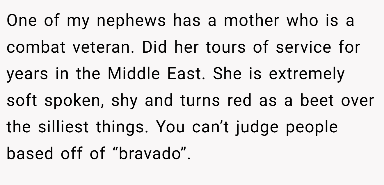 One of my nephews has a mother who is a combat veteran. Did her tours of service for years in the Middle East. She is extremely soft spoken, shy and turns red as a beet over the silliest things. You can’t judge people based off of “bravado”.