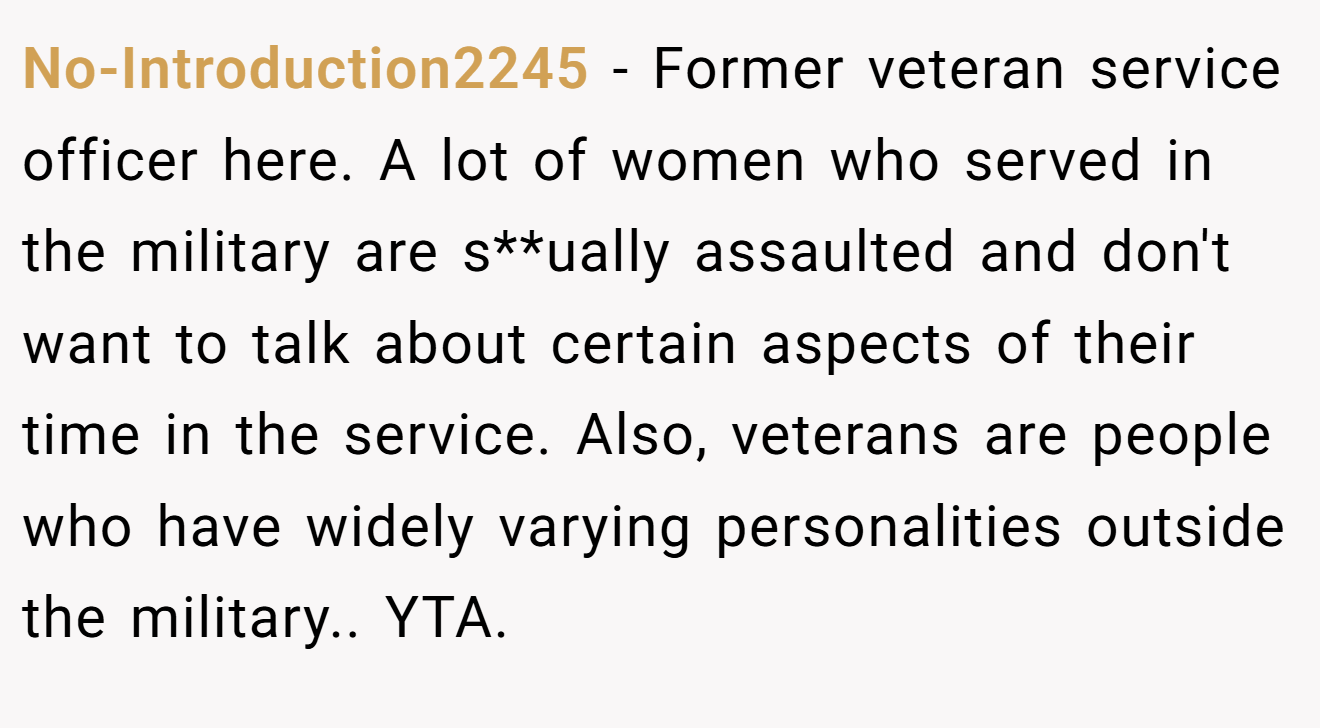 No-Introduction2245 - Former veteran service officer here. A lot of women who served in the military are s**ually assaulted and don't want to talk about certain aspects of their time in the service. Also, veterans are people who have widely varying personalities outside the military.. YTA.