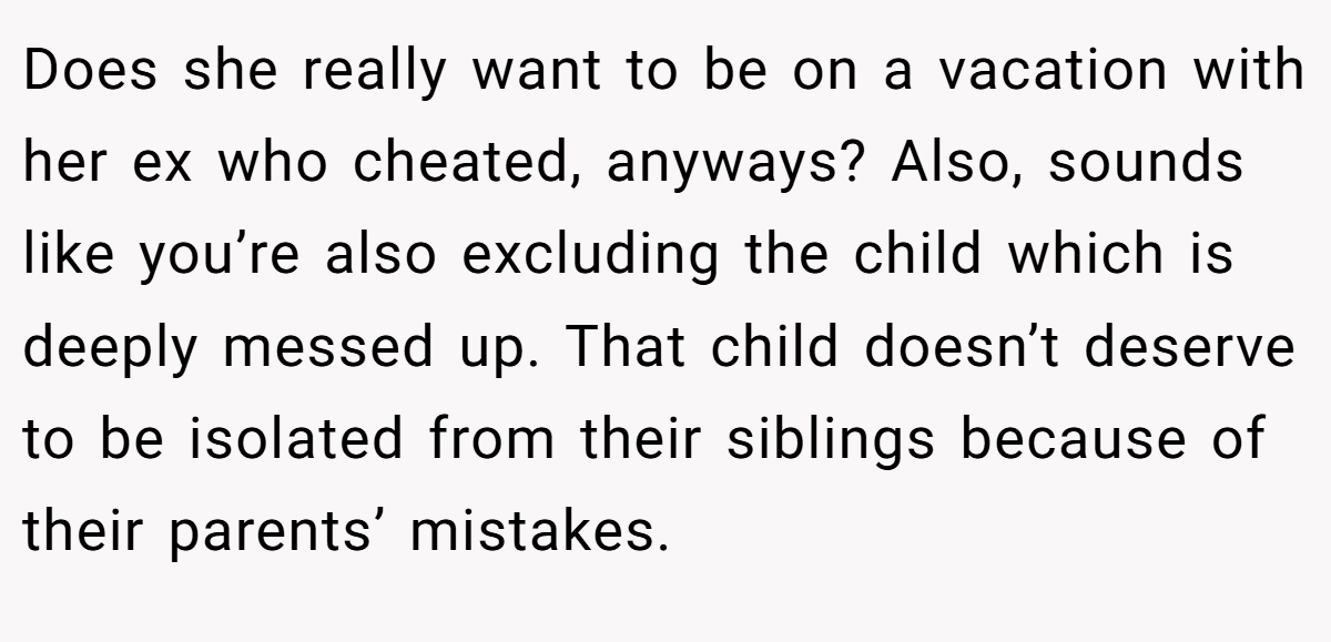 Does she really want to be on a vacation with her ex who cheated, anyways? Also, sounds like you’re also excluding the child which is deeply messed up. That child doesn’t deserve to be isolated from their siblings because of their parents’ mistakes.