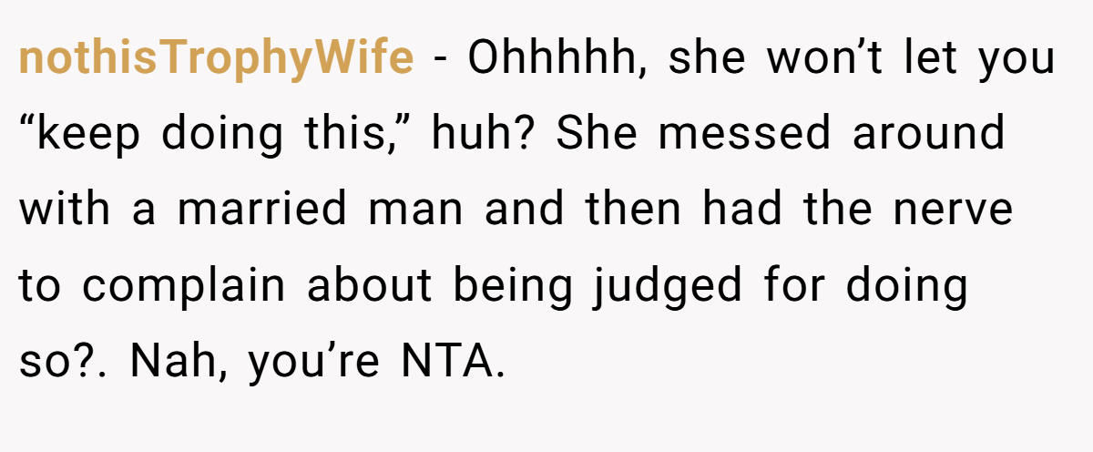 nothisTrophyWife − Ohhhhh, she won’t let you “keep doing this,” huh? She messed around with a married man and then had the nerve to complain about being judged for doing so?. Nah, you’re NTA.