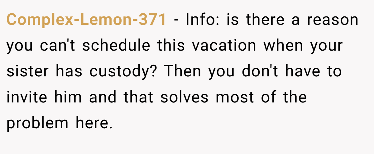 Complex-Lemon-371 − Info: is there a reason you can't schedule this vacation when your sister has custody? Then you don't have to invite him and that solves most of the problem here.
