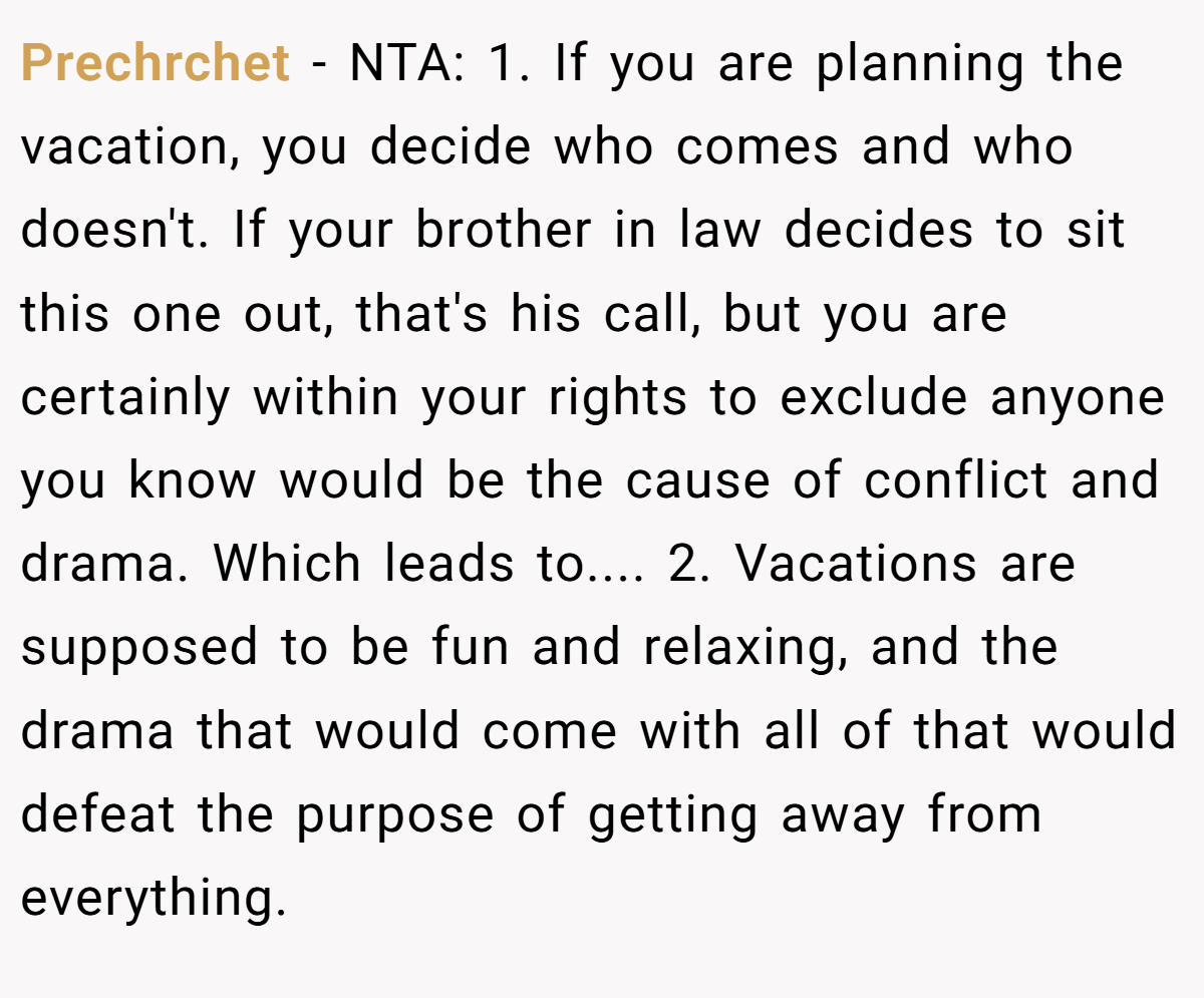 Prechrchet − NTA: 1. If you are planning the vacation, you decide who comes and who doesn't. If your brother in law decides to sit this one out, that's his call, but you are certainly within your rights to exclude anyone you know would be the cause of conflict and drama. Which leads to.... 2. Vacations are supposed to be fun and relaxing, and the drama that would come with all of that would defeat the purpose of getting away from everything.