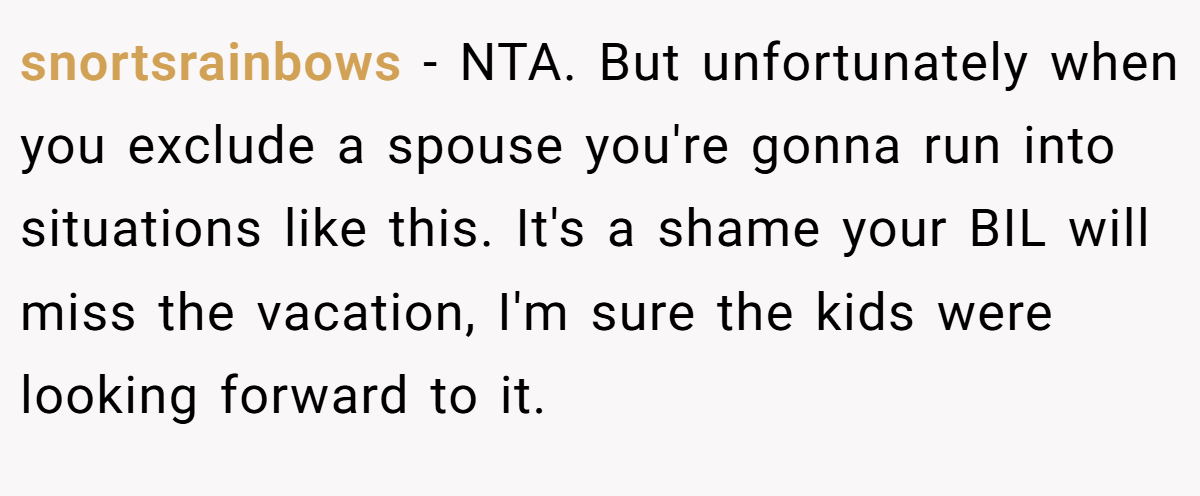 snortsrainbows − NTA. But unfortunately when you exclude a spouse you're gonna run into situations like this. It's a shame your BIL will miss the vacation, I'm sure the kids were looking forward to it.