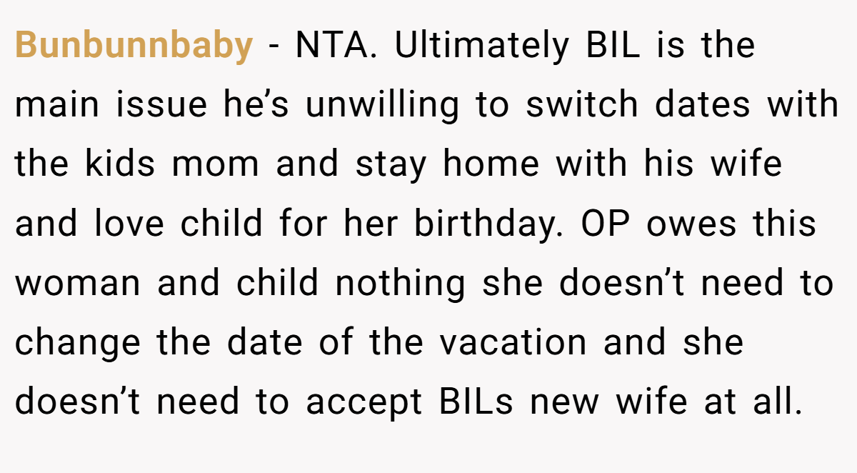 Bunbunnbaby − NTA. Ultimately BIL is the main issue he’s unwilling to switch dates with the kids mom and stay home with his wife and love child for her birthday. OP owes this woman and child nothing she doesn’t need to change the date of the vacation and she doesn’t need to accept BILs new wife at all.