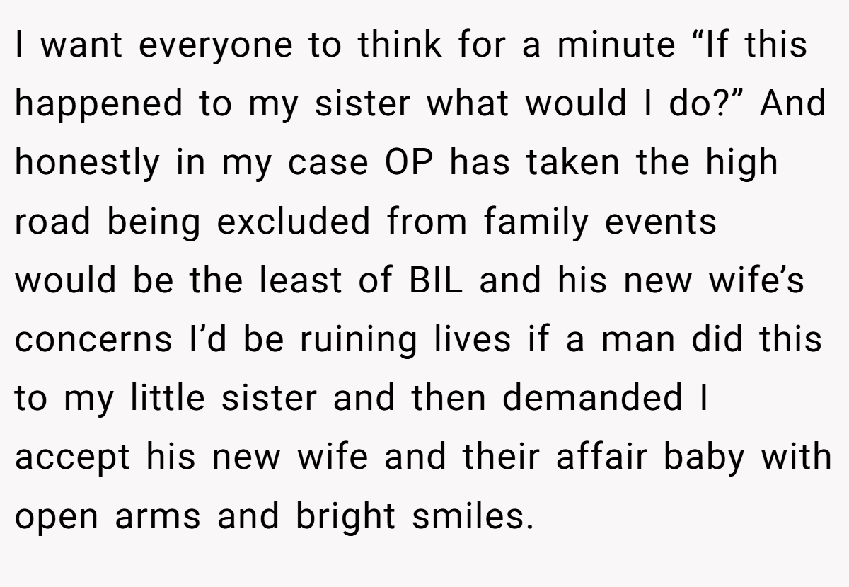 I want everyone to think for a minute “If this happened to my sister what would I do?” And honestly in my case OP has taken the high road being excluded from family events would be the least of BIL and his new wife’s concerns I’d be ruining lives if a man did this to my little sister and then demanded I accept his new wife and their affair baby with open arms and bright smiles.