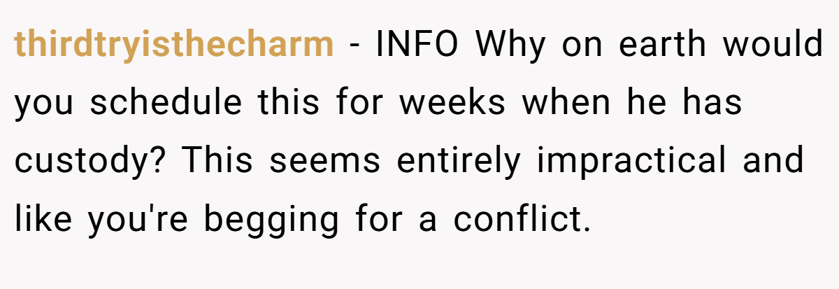 thirdtryisthecharm − INFO Why on earth would you schedule this for weeks when he has custody? This seems entirely impractical and like you're begging for a conflict.