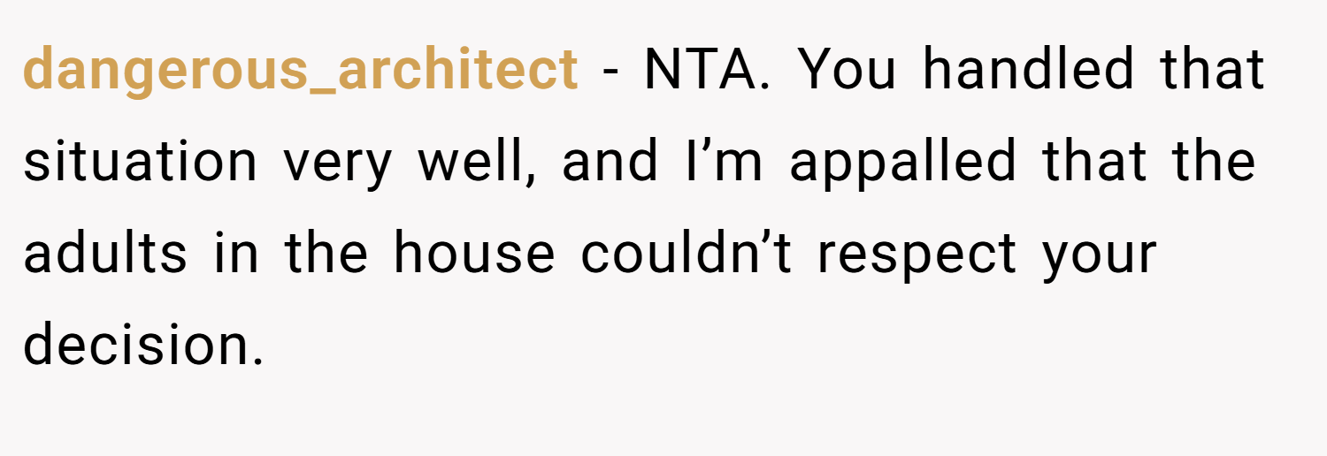 dangerous_architect − NTA. You handled that situation very well, and I’m appalled that the adults in the house couldn’t respect your decision.