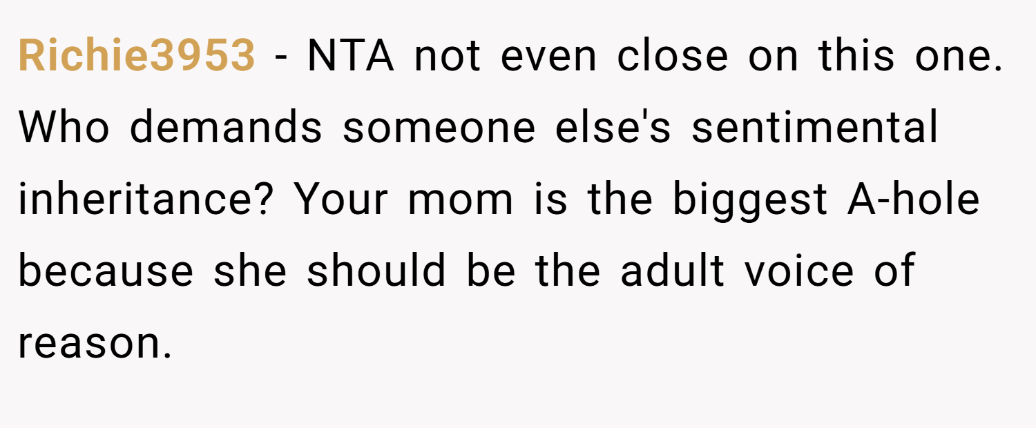 Richie3953 − NTA not even close on this one. Who demands someone else's sentimental inheritance? Your mom is the biggest A-hole because she should be the adult voice of reason.