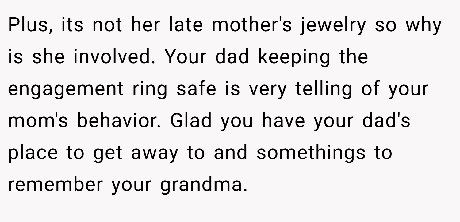 Plus, its not her late mother's jewelry so why is she involved. Your dad keeping the engagement ring safe is very telling of your mom's behavior. Glad you have your dad's place to get away to and somethings to remember your grandma.