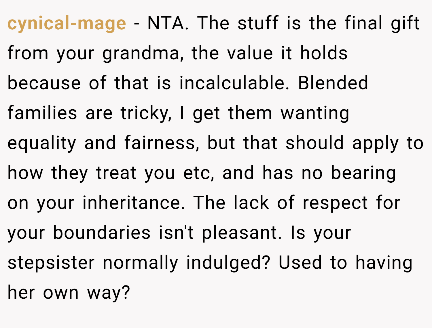 cynical-mage − NTA. The stuff is the final gift from your grandma, the value it holds because of that is incalculable. Blended families are tricky, I get them wanting equality and fairness, but that should apply to how they treat you etc, and has no bearing on your inheritance. The lack of respect for your boundaries isn't pleasant. Is your stepsister normally indulged? Used to having her own way?