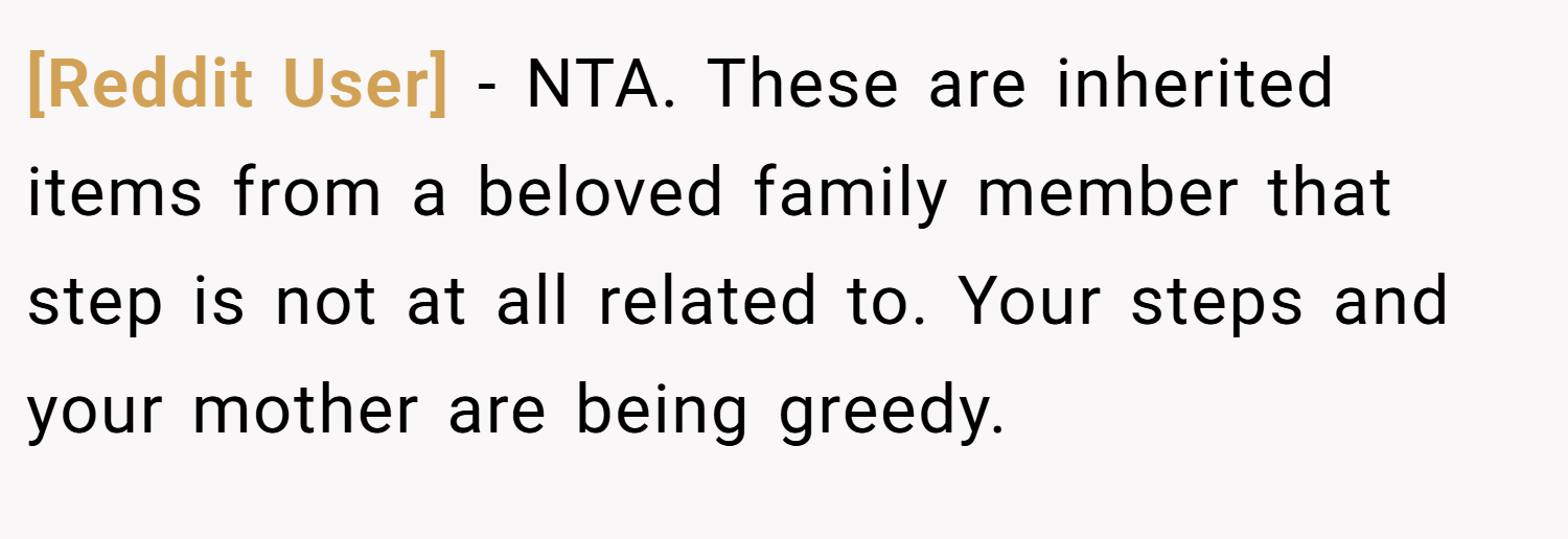 [Reddit User] − NTA. These are inherited items from a beloved family member that step is not at all related to. Your steps and your mother are being greedy.