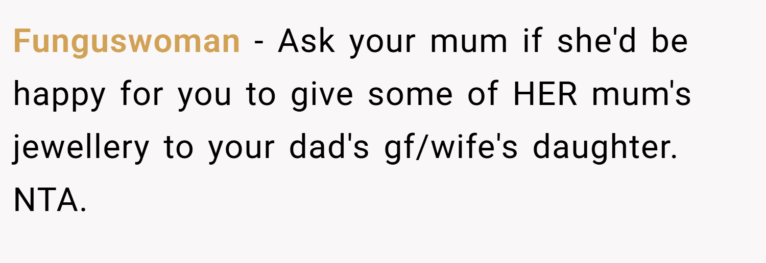 Funguswoman − Ask your mum if she'd be happy for you to give some of HER mum's jewellery to your dad's gf/wife's daughter. NTA.