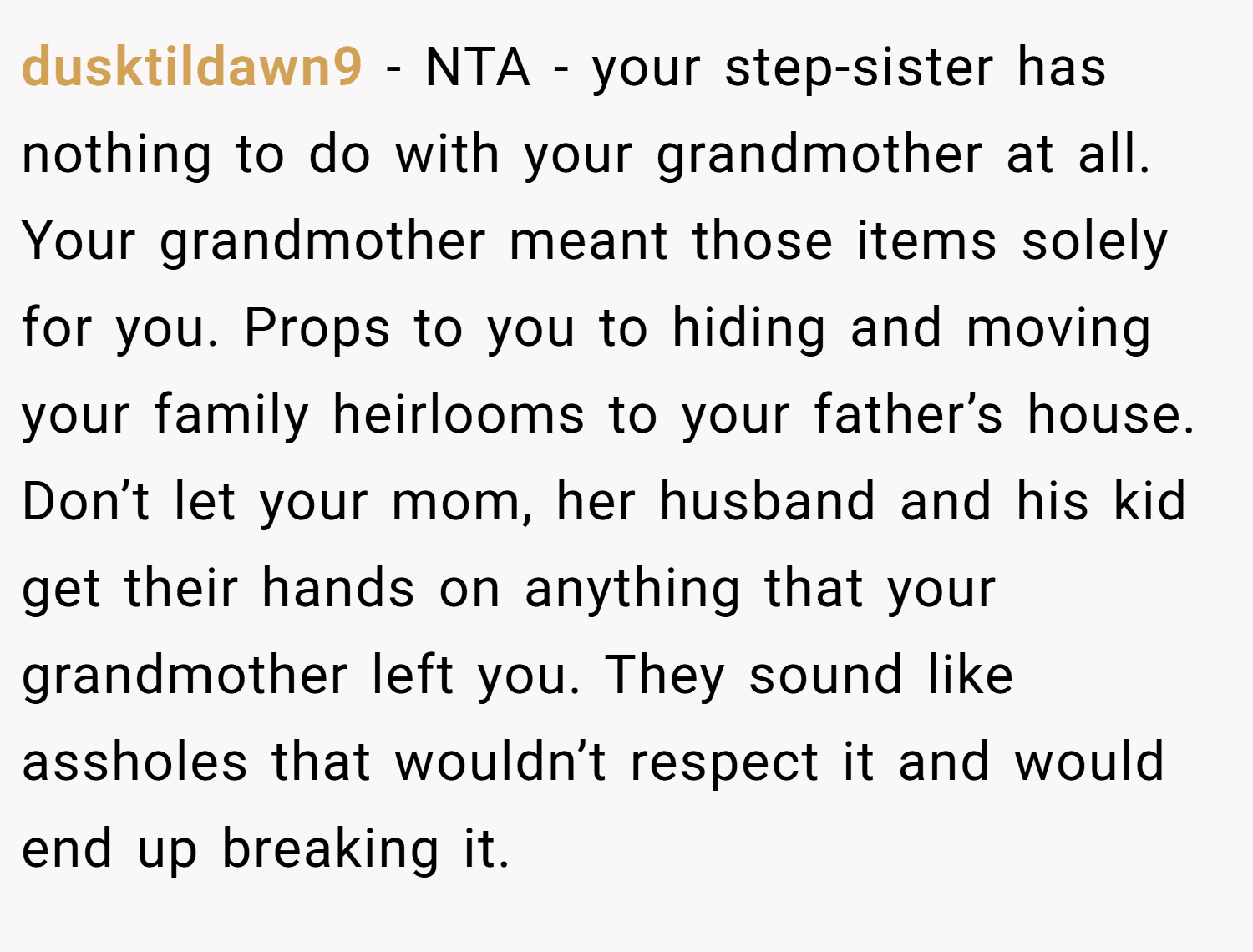 dusktildawn9 − NTA - your step-sister has nothing to do with your grandmother at all. Your grandmother meant those items solely for you. Props to you to hiding and moving your family heirlooms to your father’s house. Don’t let your mom, her husband and his kid get their hands on anything that your grandmother left you. They sound like assholes that wouldn’t respect it and would end up breaking it.