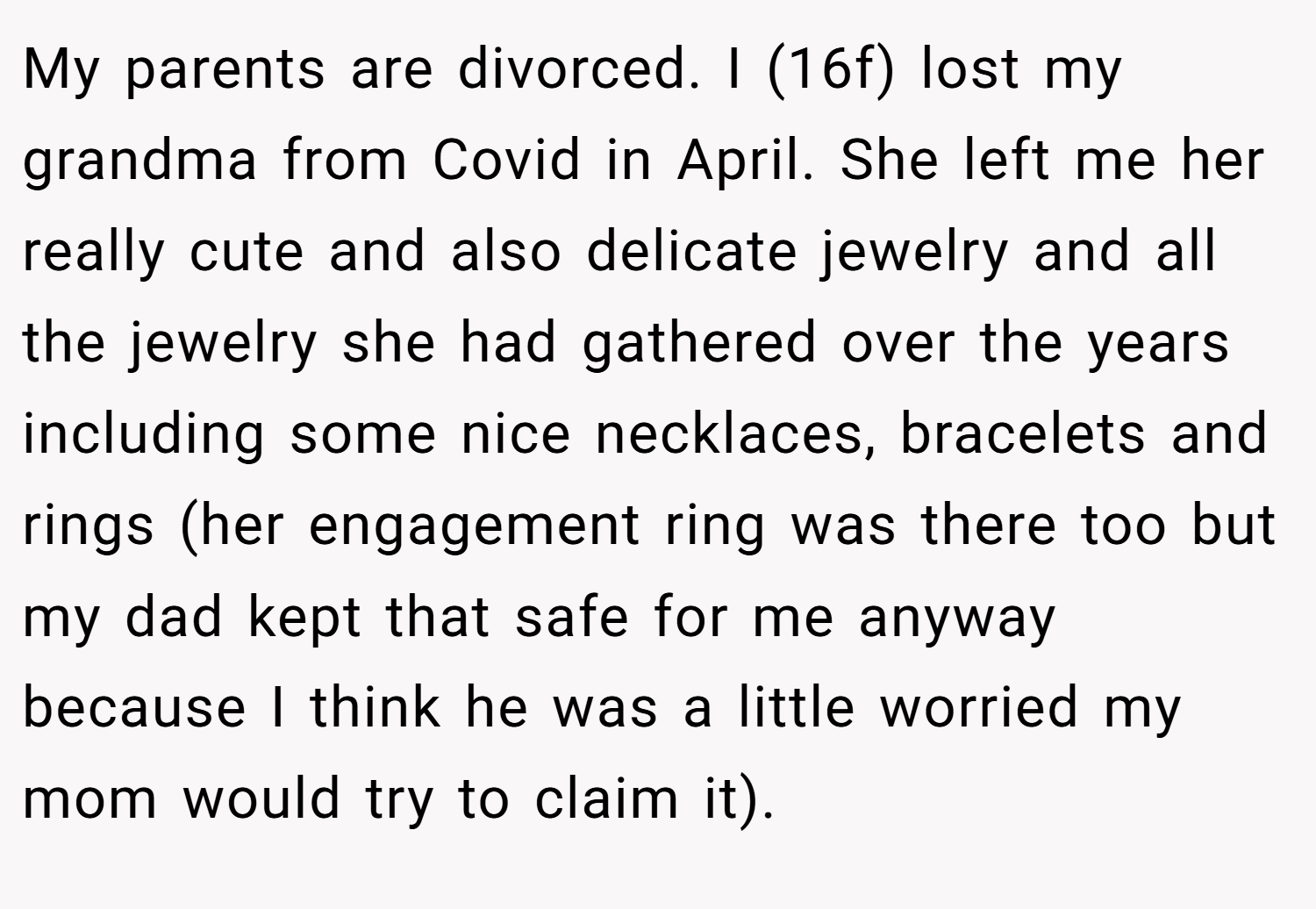 My parents are divorced. I (16f) lost my grandma from Covid in April. She left me her really cute and also delicate jewelry and all the jewelry she had gathered over the years including some nice necklaces, bracelets and rings (her engagement ring was there too but my dad kept that safe for me anyway because I think he was a little worried my mom would try to claim it).