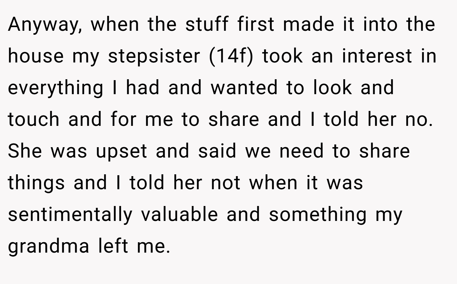 Anyway, when the stuff first made it into the house my stepsister (14f) took an interest in everything I had and wanted to look and touch and for me to share and I told her no. She was upset and said we need to share things and I told her not when it was sentimentally valuable and something my grandma left me.