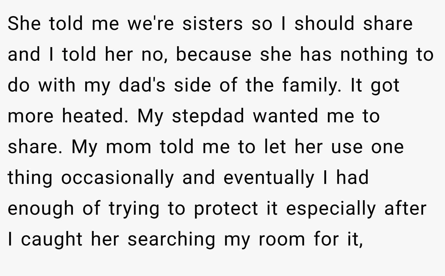 She told me we're sisters so I should share and I told her no, because she has nothing to do with my dad's side of the family. It got more heated. My stepdad wanted me to share. My mom told me to let her use one thing occasionally and eventually I had enough of trying to protect it especially after I caught her searching my room for it,