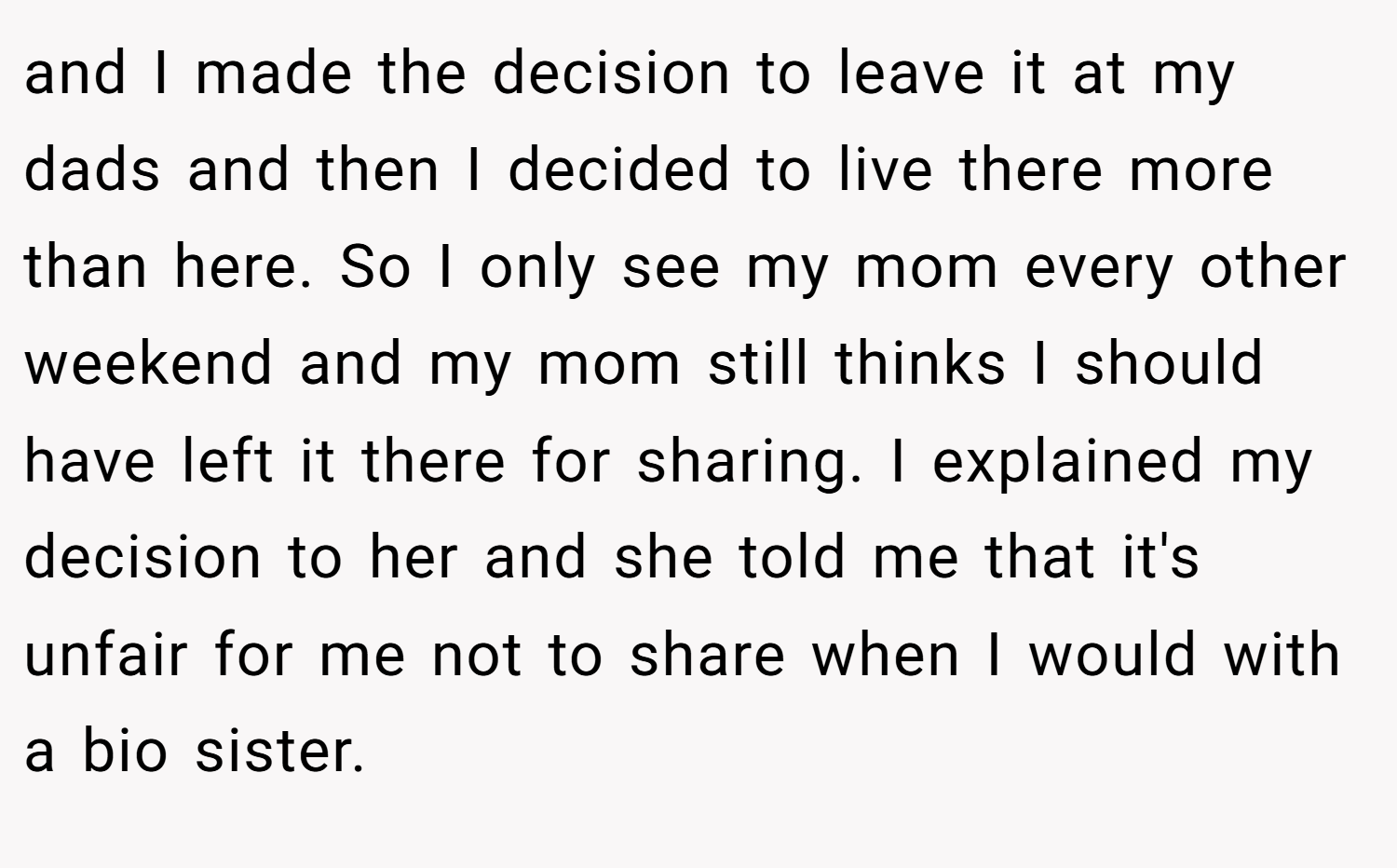 and I made the decision to leave it at my dads and then I decided to live there more than here. So I only see my mom every other weekend and my mom still thinks I should have left it there for sharing. I explained my decision to her and she told me that it's unfair for me not to share when I would with a bio sister.