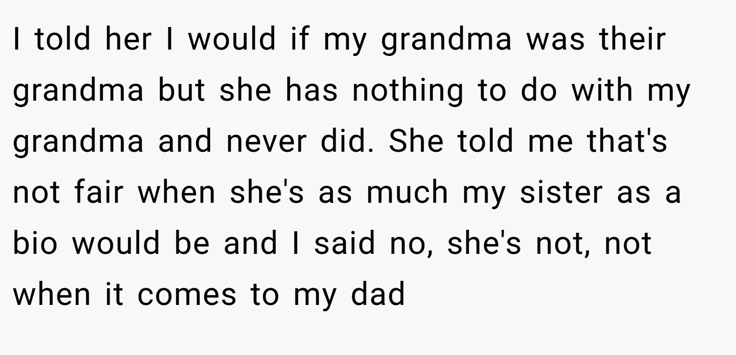 I told her I would if my grandma was their grandma but she has nothing to do with my grandma and never did. She told me that's not fair when she's as much my sister as a bio would be and I said no, she's not, not when it comes to my dad
