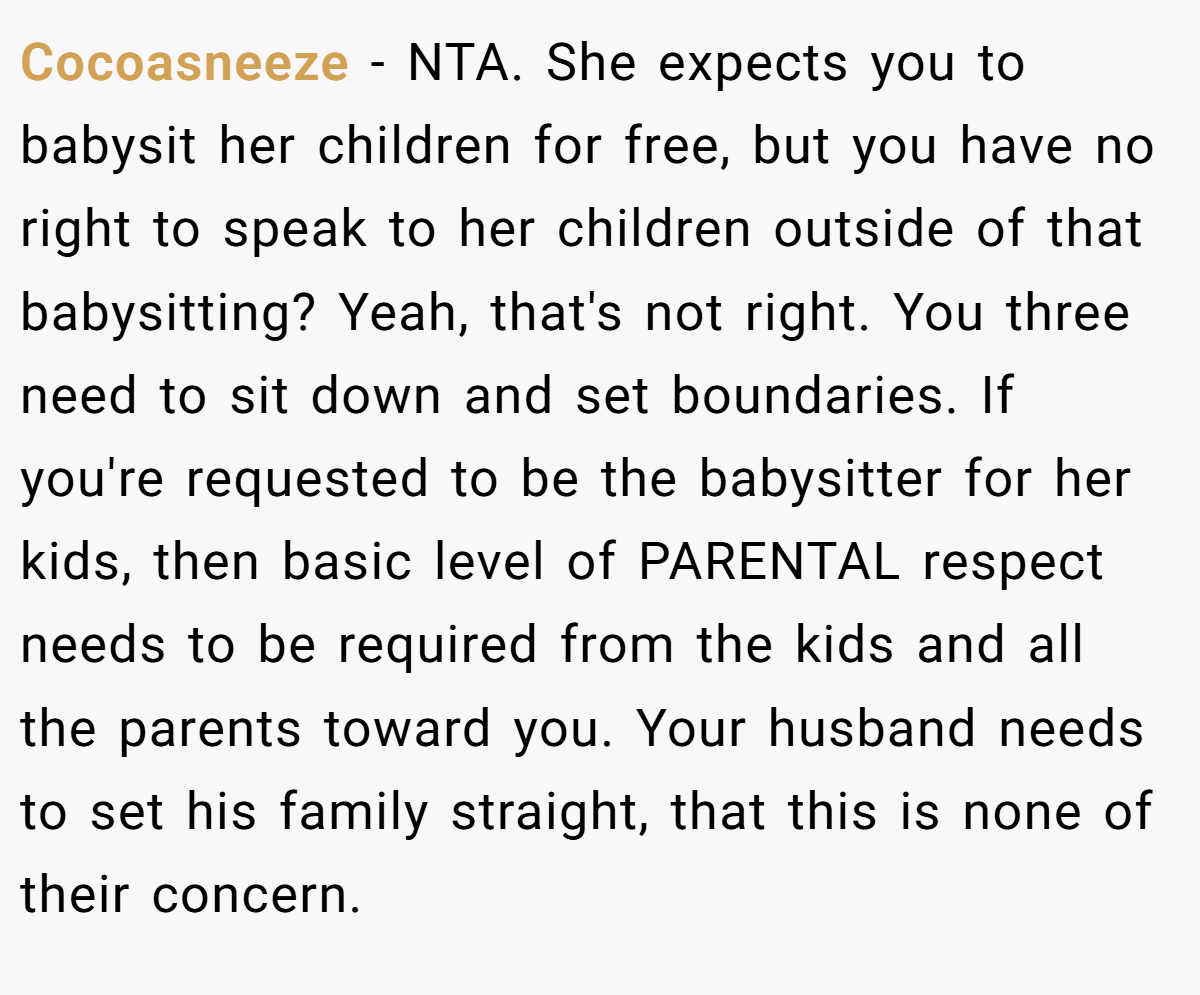 Cocoasneeze − NTA. She expects you to babysit her children for free, but you have no right to speak to her children outside of that babysitting? Yeah, that's not right. You three need to sit down and set boundaries. If you're requested to be the babysitter for her kids, then basic level of PARENTAL respect needs to be required from the kids and all the parents toward you. Your husband needs to set his family straight, that this is none of their concern.