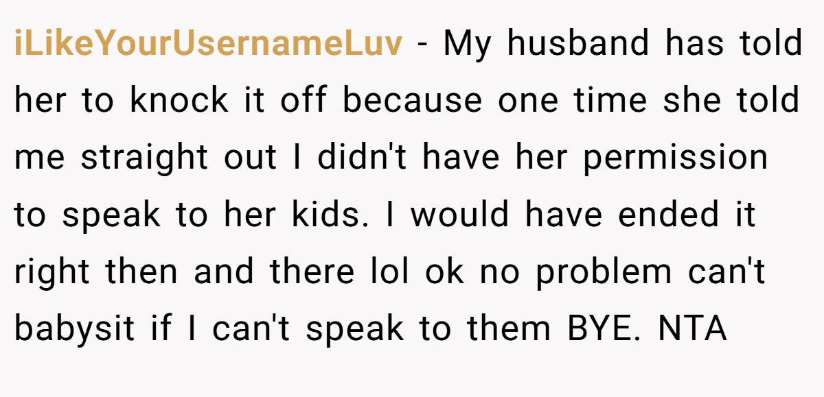 iLikeYourUsernameLuv − My husband has told her to knock it off because one time she told me straight out I didn't have her permission to speak to her kids. I would have ended it right then and there lol ok no problem can't babysit if I can't speak to them BYE. NTA