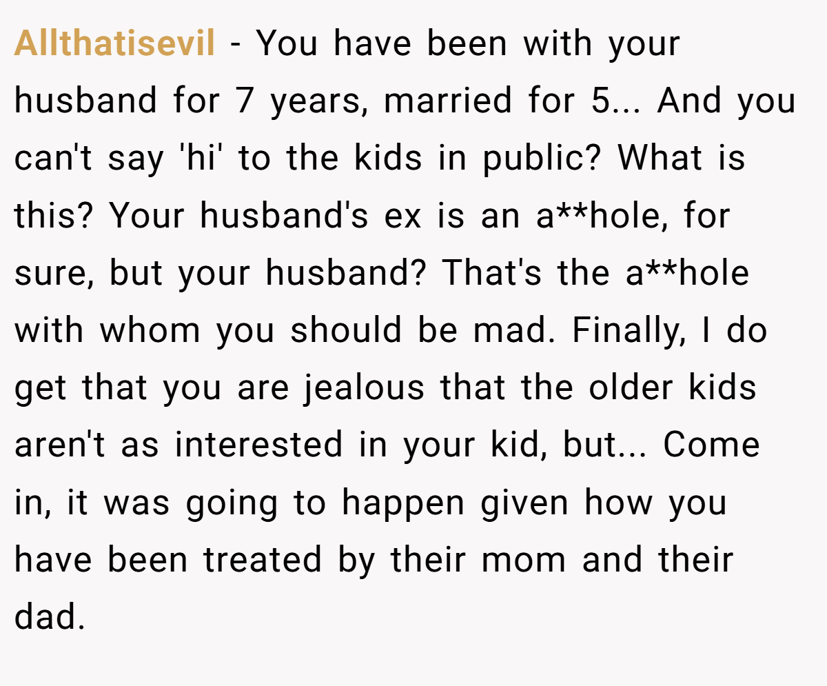Allthatisevil − You have been with your husband for 7 years, married for 5... And you can't say 'hi' to the kids in public? What is this? Your husband's ex is an a**hole, for sure, but your husband? That's the a**hole with whom you should be mad. Finally, I do get that you are jealous that the older kids aren't as interested in your kid, but... Come in, it was going to happen given how you have been treated by their mom and their dad.