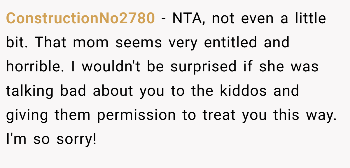 ConstructionNo2780 − NTA, not even a little bit. That mom seems very entitled and horrible. I wouldn't be surprised if she was talking bad about you to the kiddos and giving them permission to treat you this way. I'm so sorry!