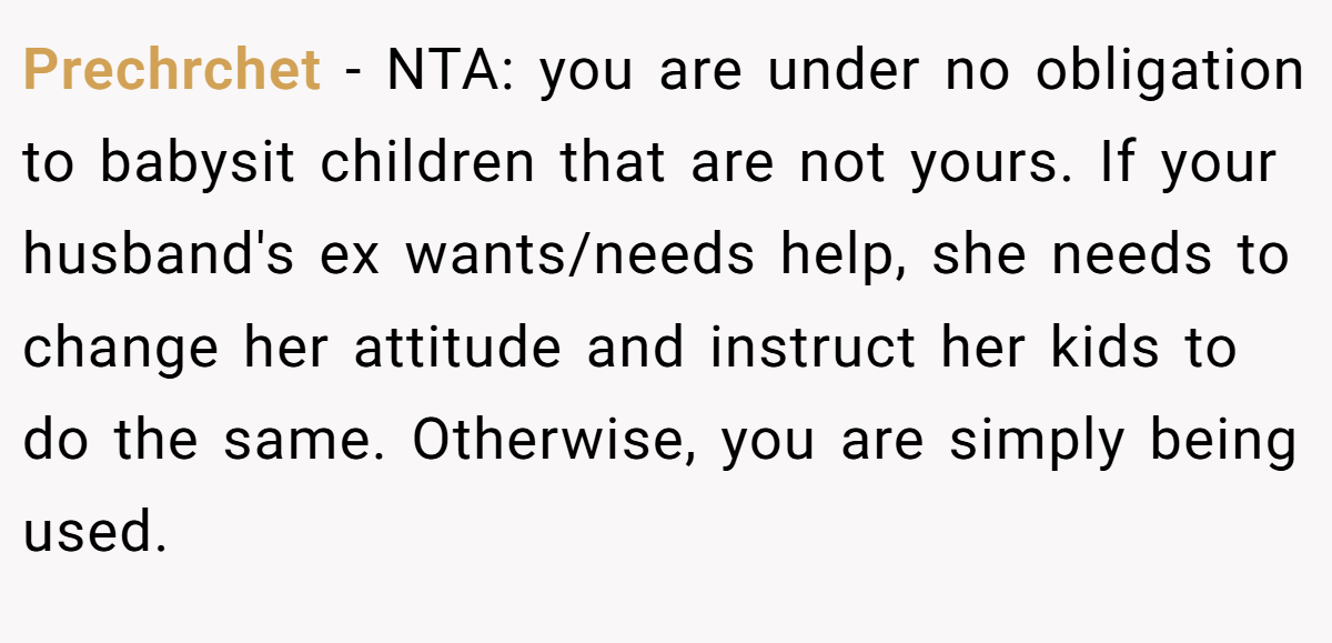 Prechrchet − NTA: you are under no obligation to babysit children that are not yours. If your husband's ex wants/needs help, she needs to change her attitude and instruct her kids to do the same. Otherwise, you are simply being used.